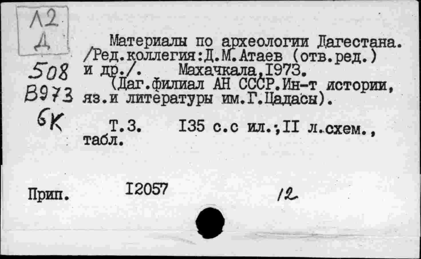 ﻿м
LA '
SûS
B$73
Материалы по археологии Дагестана. /Ред. коллегия : Д. М. Атаев ( отв. ред. ) и др./.	Махачкала, 1973.
(Дат.филиал АН СССР.Ин-т истории, яз.и литературы им.Г.ЦадаСы).
Т.З. 135 с.с ил.•,!! л.схем., табл.
Прип.
12057
